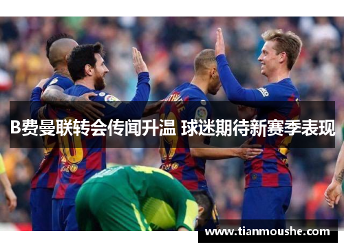 B费曼联转会传闻升温 球迷期待新赛季表现