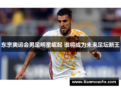 东京奥运会男足明星崛起 谁将成为未来足坛新王