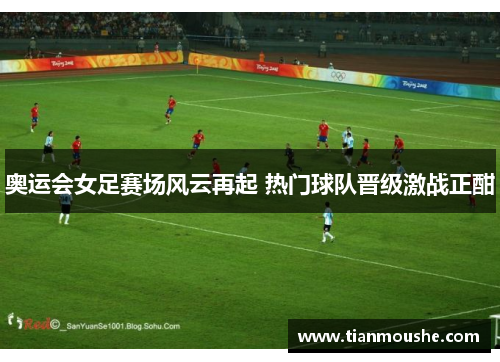奥运会女足赛场风云再起 热门球队晋级激战正酣